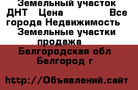 Земельный участок ДНТ › Цена ­ 550 000 - Все города Недвижимость » Земельные участки продажа   . Белгородская обл.,Белгород г.